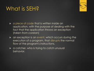 What is SEH?
 a piece of code that is written inside an
application, with the purpose of dealing with the
fact that the application throws an exception
(taken from corelan)
 an exception is an event, which occurs during the
execution of a program, that disrupts the normal
flow of the program's instructions.
 a catcher, who is trying to catch unusual
behavior.
 