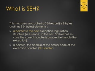 What is SEH?
This structure ( also called a SEH record) is 8 bytes
and has 2 (4 bytes) elements :
 a pointer to the next exception registration
structure (in essence, to the next SEH record, in
case the current handler is unable the handle the
exception)
 a pointer, the address of the actual code of the
exception handler. (SE Handler)
 