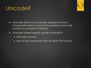 Unicode?
 Unicode allows us to visually represent and/or
manipulate text in most of the systems across the
world in a consistent manner.
 Unicode based exploit usually involved in
 file/folder naming
 part of input parameter that will deal with naming
 