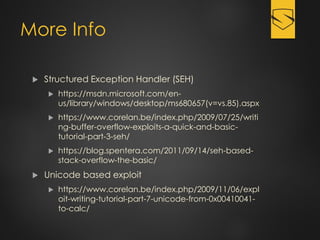 More Info
 Structured Exception Handler (SEH)
 https://msdn.microsoft.com/en-
us/library/windows/desktop/ms680657(v=vs.85).aspx
 https://www.corelan.be/index.php/2009/07/25/writi
ng-buffer-overflow-exploits-a-quick-and-basic-
tutorial-part-3-seh/
 https://blog.spentera.com/2011/09/14/seh-based-
stack-overflow-the-basic/
 Unicode based exploit
 https://www.corelan.be/index.php/2009/11/06/expl
oit-writing-tutorial-part-7-unicode-from-0x00410041-
to-calc/
 