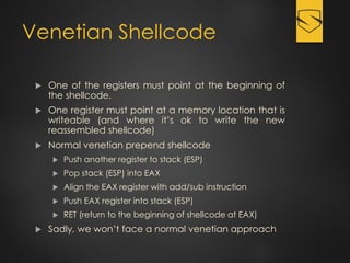 Venetian Shellcode
 One of the registers must point at the beginning of
the shellcode.
 One register must point at a memory location that is
writeable (and where it’s ok to write the new
reassembled shellcode)
 Normal venetian prepend shellcode
 Push another register to stack (ESP)
 Pop stack (ESP) into EAX
 Align the EAX register with add/sub instruction
 Push EAX register into stack (ESP)
 RET (return to the beginning of shellcode at EAX)
 Sadly, we won’t face a normal venetian approach
 