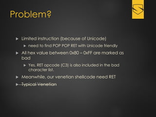 Problem?
 Limited instruction (because of Unicode)
 need to find POP POP RET with Unicode friendly
 All hex value between 0x80 – 0xFF are marked as
bad
 Yes, RET opcode (C3) is also included in the bad
character list.
 Meanwhile, our venetian shellcode need RET
 Typical Venetian
 