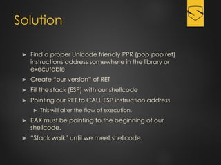 Solution
 Find a proper Unicode friendly PPR (pop pop ret)
instructions address somewhere in the library or
executable
 Create “our version” of RET
 Fill the stack (ESP) with our shellcode
 Pointing our RET to CALL ESP instruction address
 This will alter the flow of execution.
 EAX must be pointing to the beginning of our
shellcode.
 “Stack walk” until we meet shellcode.
 