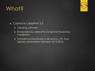 What?
 CyberLink LabelPrint 2.5
 Labeling software
 Embedded by default in CyberLink Power2Go
installation.
 Included as bloatware in all Lenovo, HP, Asus
laptops somewhere between 2015-2016.
 