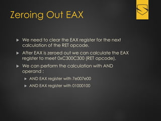 Zeroing Out EAX
 We need to clear the EAX register for the next
calculation of the RET opcode.
 After EAX is zeroed out we can calculate the EAX
register to meet 0xC300C300 (RET opcode).
 We can perform the calculation with AND
operand :
 AND EAX register with 7e007e00
 AND EAX register with 01000100
 