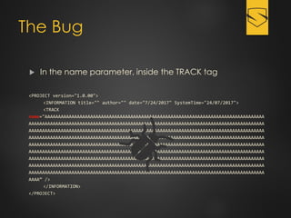 The Bug
 In the name parameter, inside the TRACK tag
<PROJECT version="1.0.00">
<INFORMATION title="" author="" date="7/24/2017" SystemTime="24/07/2017">
<TRACK
name="AAAAAAAAAAAAAAAAAAAAAAAAAAAAAAAAAAAAAAAAAAAAAAAAAAAAAAAAAAAAAAAAAAAAAAAAAAAAAAAAAA
AAAAAAAAAAAAAAAAAAAAAAAAAAAAAAAAAAAAAAAAAAAAAAAAAAAAAAAAAAAAAAAAAAAAAAAAAAAAAAAAAAAAAAAA
AAAAAAAAAAAAAAAAAAAAAAAAAAAAAAAAAAAAAAAAAAAAAAAAAAAAAAAAAAAAAAAAAAAAAAAAAAAAAAAAAAAAAAAA
AAAAAAAAAAAAAAAAAAAAAAAAAAAAAAAAAAAAAAAAAAAAAAAAAAAAAAAAAAAAAAAAAAAAAAAAAAAAAAAAAAAAAAAA
AAAAAAAAAAAAAAAAAAAAAAAAAAAAAAAAAAAAAAAAAAAAAAAAAAAAAAAAAAAAAAAAAAAAAAAAAAAAAAAAAAAAAAAA
AAAAAAAAAAAAAAAAAAAAAAAAAAAAAAAAAAAAAAAAAAAAAAAAAAAAAAAAAAAAAAAAAAAAAAAAAAAAAAAAAAAAAAAA
AAAAAAAAAAAAAAAAAAAAAAAAAAAAAAAAAAAAAAAAAAAAAAAAAAAAAAAAAAAAAAAAAAAAAAAAAAAAAAAAAAAAAAAA
AAAAAAAAAAAAAAAAAAAAAAAAAAAAAAAAAAAAAAAAAAAAAAAAAAAAAAAAAAAAAAAAAAAAAAAAAAAAAAAAAAAAAAAA
AAAAAAAAAAAAAAAAAAAAAAAAAAAAAAAAAAAAAAAAAAAAAAAAAAAAAAAAAAAAAAAAAAAAAAAAAAAAAAAAAAAAAAAA
AAAA” />
</INFORMATION>
</PROJECT>
 