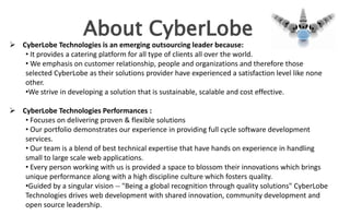 About CyberLobe
 CyberLobe Technologies is an emerging outsourcing leader because:
   • It provides a catering platform for all type of clients all over the world.
   • We emphasis on customer relationship, people and organizations and therefore those
   selected CyberLobe as their solutions provider have experienced a satisfaction level like none
   other.
   •We strive in developing a solution that is sustainable, scalable and cost effective.

 CyberLobe Technologies Performances :
   • Focuses on delivering proven & flexible solutions
   • Our portfolio demonstrates our experience in providing full cycle software development
   services.
   • Our team is a blend of best technical expertise that have hands on experience in handling
   small to large scale web applications.
   • Every person working with us is provided a space to blossom their innovations which brings
   unique performance along with a high discipline culture which fosters quality.
   •Guided by a singular vision -- "Being a global recognition through quality solutions" CyberLobe
   Technologies drives web development with shared innovation, community development and
   open source leadership.
 