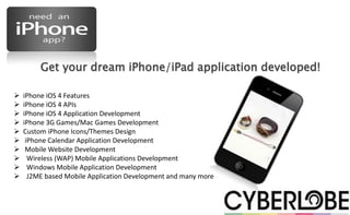 Get your dream iPhone/iPad application developed!

   iPhone iOS 4 Features
   iPhone iOS 4 APIs
   iPhone iOS 4 Application Development
   iPhone 3G Games/Mac Games Development
   Custom iPhone Icons/Themes Design
    iPhone Calendar Application Development
    Mobile Website Development
     Wireless (WAP) Mobile Applications Development
     Windows Mobile Application Development
     J2ME based Mobile Application Development and many more
 
