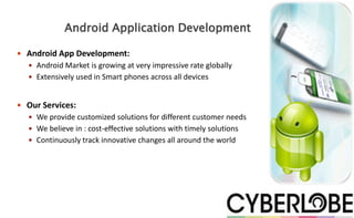 Android Application Development

 Android App Development:
   Android Market is growing at very impressive rate globally
   Extensively used in Smart phones across all devices



 Our Services:
   We provide customized solutions for different customer needs
   We believe in : cost-effective solutions with timely solutions
   Continuously track innovative changes all around the world
 