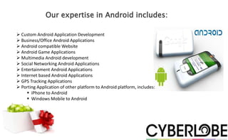 Our expertise in Android includes:

 Custom Android Application Development
 Business/Office Android Applications
 Android compatible Website
 Android Game Applications
 Multimedia Android development
 Social Networking Android Applications
 Entertainment Android Applications
 Internet based Android Applications
 GPS Tracking Applications
 Porting Application of other platform to Android platform, includes:
      iPhone to Android
      Windows Mobile to Android
 