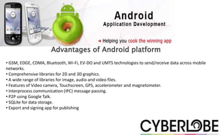 Advantages of Android platform
• GSM, EDGE, CDMA, Bluetooth, Wi-Fi, EV-DO and UMTS technologies to send/receive data across mobile
networks.
• Comprehensive libraries for 2D and 3D graphics.
• A wide range of libraries for image, audio and video files.
• Features of Video camera, Touchscreen, GPS, accelerometer and magnetometer.
• Interprocess communication (IPC) message passing.
• P2P using Google Talk.
• SQLite for data storage.
• Export and signing app for publishing
 