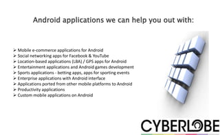 Android applications we can help you out with:



 Mobile e-commerce applications for Android
 Social networking apps for Facebook & YouTube
 Location-based applications (LBA) / GPS apps for Android
 Entertainment applications and Android games development
 Sports applications - betting apps, apps for sporting events
 Enterprise applications with Android interface
 Applications ported from other mobile platforms to Android
 Productivity applications
 Custom mobile applications on Android
 