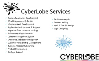 CyberLobe Services
   Custom Application Development
                                            Business Analysis
   Web Development & Design
                                            Content writing
   eBusiness Web Development
                                            Web & Graphic Design
   Application Maintenance & Support
                                            Logo Designing
   Migration from to any technology
   Software Quality Assurance
   Content Management System
   Enterprise Application Integration
   Customer Relationship Management
   Business Process Outsourcing
   Product Development
   Onshore Support
 