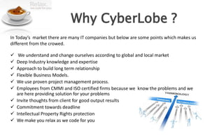 Why CyberLobe ?
In Today’s market there are many IT companies but below are some points which makes us
different from the crowed.

    We understand and change ourselves according to global and local market
   Deep Industry knowledge and expertise
   Approach to build long term relationship
   Flexible Business Models.
   We use proven project management process.
   Employees from CMMI and ISO certified firms because we know the problems and we
    are here providing solution for your problems
   Invite thoughts from client for good output results
   Commitment towards deadline
   Intellectual Property Rights protection
   We make you relax as we code for you
 