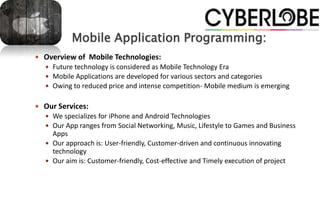 Mobile Application Programming:
 Overview of Mobile Technologies:
   Future technology is considered as Mobile Technology Era
   Mobile Applications are developed for various sectors and categories
   Owing to reduced price and intense competition- Mobile medium is emerging


 Our Services:
   We specializes for iPhone and Android Technologies
   Our App ranges from Social Networking, Music, Lifestyle to Games and Business
    Apps
   Our approach is: User-friendly, Customer-driven and continuous innovating
    technology
   Our aim is: Customer-friendly, Cost-effective and Timely execution of project
 