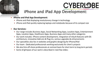 iPhone and iPad App Development:
 iPhone and iPad App Development:
    iPhone and iPad displaying revolutionary change in technology
    iPhone and iPad quickly replacing laptops and notebooks because of its compact size


 Our Services:
    Our range includes Business Apps, Social Networking Apps, Location Apps, Entertainment
       Apps, Location Apps, Healthcare Apps, Business Apps and many other categories
      Our work includes: iPhone content development, integration of inbuilt features with OS
       architecture, innovative Add-ons & Plug-ins, various upgrades & enhancements
      Our specialties also lies in websites and graphic designing for iPhone/iPad
      Our team : Dedicated professionals working exclusively for client’s projects
      We also hire off-shore professionals at contract basis for short term to long term periods
      Some of glimpses of our work is described in next few slides:
 