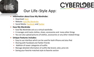 Our Life-Style App:
 Information about Ease My Wardrobe:
    Download: here
    Website: Ease My Wardrobe
    Social Media: Facebook and Twitter
 Ease My Wardrobe
    Ease My Wardrobe acts as a virtual wardrobe.
    It manages and tracks clothes, shoes, accessories and many other things
    You can also upload pictures of clothes, accessories or any other related things
 Unique Features includes:
    Easy to use interface which can be used for both iPhone and also iPad
    Sharing with Facebook and Twitter friends
    Addition of newer categories of outfits
    Manage detailed information of outfits like brand, color, price etc
    Saving your favorite matched style to favorite section
 