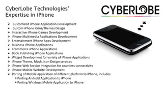 CyberLobe Technologies'
Expertise in iPhone
 Customized iPhone Application Development
    Custom iPhone Icons/Themes Design
   Interactive iPhone Games Development
   iPhone Multimedia Applications Development
   Entertainment iPhone Apps Development
   Business iPhone Applications
   Ecommerce iPhone Applications
   Book Publishing iPhone Applications
   Widget Development for variety of iPhone Applications
   iPhone Theme, Mock, Icon Design services
   iPhone Web Service Integration for seamless connectivity
   iPhone Mobile Website Development
   Porting of Mobile application of different platform to iPhone, includes:
       Porting Android Application to iPhone
       Porting Windows Mobile Application to iPhone
 