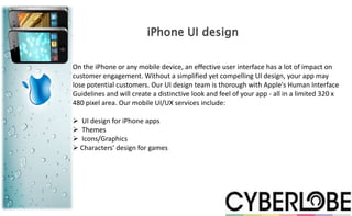 iPhone UI design

On the iPhone or any mobile device, an effective user interface has a lot of impact on
customer engagement. Without a simplified yet compelling UI design, your app may
lose potential customers. Our UI design team is thorough with Apple's Human Interface
Guidelines and will create a distinctive look and feel of your app - all in a limited 320 x
480 pixel area. Our mobile UI/UX services include:

 UI design for iPhone apps
 Themes
 Icons/Graphics
 Characters' design for games
 