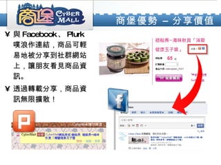 商堡優勢 – 分享價值   與 Facebook 、 Plurk 噗浪作連結，商品可輕易地被分享到社群網站上，讓朋友看見商品資訊。 透過轉載分享，商品資訊無限擴散！ 