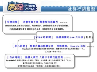 社群行銷趨勢 [ 非凡新聞 ]  臉書力量超威襲全球  挑戰微軟、 Google 地位  2010/06/24   Facebook 已經威脅到雅虎和微軟等兩大對手。臉書市場占有率從去年第四季的一一％， 上升至第一季的一六％， [ 奇摩新聞 ] 　消費者買不買 臉書推特影響大   2010/06/30   網路研究機構尼爾森公司指出， Facebook 、推特與部落格網站等社交媒體， 已經成為影響消費者 購物的強烈工具，並敦促商界接受這項趨勢。  [TVBS 哈新聞 ] 　臉書揪團吃 500 元牛排 （影音）   [ 自由時報 ] 　臉書人氣王 女神卡卡氣走歐巴馬   2010/07/04   Lady GaGa 在臉書上的粉絲二日突破一千萬人，成為臉書上第一位粉絲超過千萬的「活人」， 歐巴馬則達九百五十四萬人。已故流行音樂天王 麥可傑克森的粉絲超過一千四百萬人，是臉書的超級人氣王。  