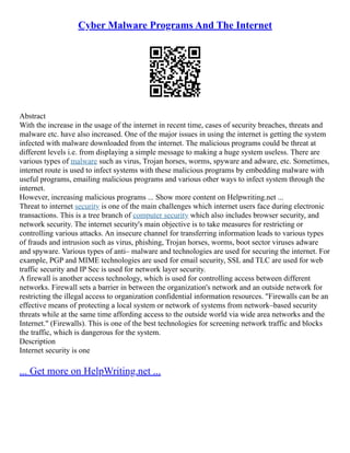 Cyber Malware Programs And The Internet
Abstract
With the increase in the usage of the internet in recent time, cases of security breaches, threats and
malware etc. have also increased. One of the major issues in using the internet is getting the system
infected with malware downloaded from the internet. The malicious programs could be threat at
different levels i.e. from displaying a simple message to making a huge system useless. There are
various types of malware such as virus, Trojan horses, worms, spyware and adware, etc. Sometimes,
internet route is used to infect systems with these malicious programs by embedding malware with
useful programs, emailing malicious programs and various other ways to infect system through the
internet.
However, increasing malicious programs ... Show more content on Helpwriting.net ...
Threat to internet security is one of the main challenges which internet users face during electronic
transactions. This is a tree branch of computer security which also includes browser security, and
network security. The internet security's main objective is to take measures for restricting or
controlling various attacks. An insecure channel for transferring information leads to various types
of frauds and intrusion such as virus, phishing, Trojan horses, worms, boot sector viruses adware
and spyware. Various types of anti– malware and technologies are used for securing the internet. For
example, PGP and MIME technologies are used for email security, SSL and TLC are used for web
traffic security and IP Sec is used for network layer security.
A firewall is another access technology, which is used for controlling access between different
networks. Firewall sets a barrier in between the organization's network and an outside network for
restricting the illegal access to organization confidential information resources. "Firewalls can be an
effective means of protecting a local system or network of systems from network–based security
threats while at the same time affording access to the outside world via wide area networks and the
Internet." (Firewalls). This is one of the best technologies for screening network traffic and blocks
the traffic, which is dangerous for the system.
Description
Internet security is one
... Get more on HelpWriting.net ...
 