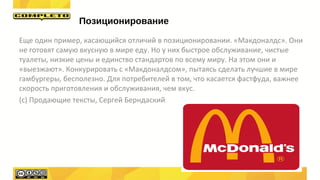 Еще один пример, касающийся отличий в позиционировании. «Макдоналдс». Они
не готовят самую вкусную в мире еду. Но у них быстрое обслуживание, чистые
туалеты, низкие цены и единство стандартов по всему миру. На этом они и
«выезжают». Конкурировать с «Макдоналдсом», пытаясь сделать лучшие в мире
гамбургеры, бесполезно. Для потребителей в том, что касается фастфуда, важнее
скорость приготовления и обслуживания, чем вкус.
(с) Продающие тексты, Сергей Берндаский
Позиционирование
 