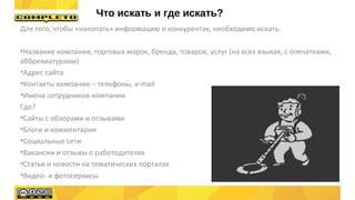 Для того, чтобы «накопать» информацию о конкурентах, необходимо искать:
•Название компании, торговых марок, бренда, товаров, услуг (на всех языках, с опечатками,
аббревиатурами)
•Адрес сайта
•Контакты компании – телефоны, e-mail
•Имена сотрудников компании
Где?
•Сайты с обзорами и отзывами
•Блоги и комментарии
•Социальные сети
•Вакансии и отзывы о работодателях
•Статьи и новости на тематических порталах
•Видео- и фотосервисы
Что искать и где искать?
 
