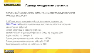 АНАЛИЗ САЙТА KROI.RU ПО ТЕМАТИКЕ «МАТЕРИАЛЫ ДЛЯ КРОВЛИ,
ФАСАДА, ЗАБОРОВ»
1. Общие характеристики сайта и анализ посещаемости:
http://kroi.ru (Кровля, кровельные материалы, монтаж кровли и
кровельные работы)
имеет следующие характеристики:
Тематический индекс цитирования (тИЦ) по Яндекс: 900
Pagerank (PR) по Google: 4
Проиндексировано страниц в Яндекс: 13000
Проиндексировано страниц в Google: 9530
Ссылающихся сайтов на сайт kroi.ru: 700
Пример конкурентного анализа
 