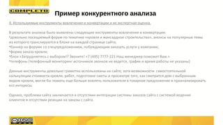 4. Используемые инструменты вовлечения и конвертации и их экспертная оценка.
В результате анализа было выявлены следующие инструменты вовлечения и конвертации:
•довольно посещаемый форум по тематике «кровля и мансардное строительство», анонсы на популярные темы
из которого транслируются в блоке на каждой странице сайта;
•баннер на форуме со спецпредложением, побуждающим заказать услуги у компании;
•форма заказа кровли;
•блок «Затрудняетесь с выбором!? Звоните! +7 (495) 7777-221 Наш менеджер поможет Вам.»
•телефоны (телефонный мониторинг источников звонков не ведется, график и время работы не указаны)
Данные инструменты довольно грамотно использованы на сайте, хотя возможности самостоятельной
калькуляции стоимости кровли, работ, подготовке сметы и просмотре того, как смотрится дом с выбранным
видом кровли, могли бы помочь еще больше вовлечь пользователя в товарное предложение и проанализировать
его интересы.
Однако, проблема сайта заключается в отсутствии интеграции системы заказов сайта с системой ведения
клиентов и отсутствии реакции на заказы с сайта.
Пример конкурентного анализа
 
