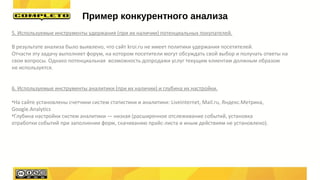 5. Используемые инструменты удержания (при их наличии) потенциальных покупателей.
В результате анализа было выявлено, что сайт kroi.ru не имеет политики удержания посетителей.
Отчасти эту задачу выполняет форум, на котором посетители могут обсуждать свой выбор и получать ответы на
свои вопросы. Однако потенциальная возможность допродажи услуг текущим клиентам должным образом
не используется.
6. Используемые инструменты аналитики (при их наличии) и глубина их настройки.
•На сайте установлены счетчики систем статистики и аналитики: Liveinternet, Mail.ru, Яндекс.Метрика,
Google.Analytics
•Глубина настройки систем аналитики — низкая (расширенное отслеживание событий, установка
отработки событий при заполнении форм, скачиванию прайс-листа и иным действиям не установлено).
Пример конкурентного анализа
 