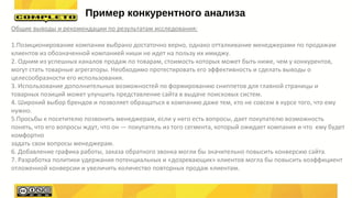Общие выводы и рекомендации по результатам исследования:
1.Позиционирование компании выбрано достаточно верно, однако отталкивание менеджерами по продажам
клиентов из обозначенной компанией ниши не идет на пользу их имиджу.
2. Одним из успешных каналов продаж по товарам, стоимость которых может быть ниже, чем у конкурентов,
могут стать товарные агрегаторы. Необходимо протестировать его эффективность и сделать выводы о
целесообразности его использования.
3. Использование дополнительных возможностей по формированию сниппетов для главной страницы и
товарных позиций может улучшить представление сайта в выдаче поисковых систем.
4. Широкий выбор брендов и позволяет обращаться в компанию даже тем, кто не совсем в курсе того, что ему
нужно.
5.Просьбы к посетителю позвонить менеджерам, если у него есть вопросы, дает покупателю возможность
понять, что его вопросы ждут, что он — покупатель из того сегмента, который ожидает компания и что ему будет
комфортно
задать свои вопросы менеджерам.
6. Добавление графика работы, заказа обратного звонка могли бы значительно повысить конверсию сайта.
7. Разработка политики удержания потенциальных и «дозревающих» клиентов могла бы повысить коэффициент
отложенной конверсии и увеличить количество повторных продаж клиентам.
Пример конкурентного анализа
 