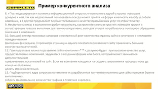 8. «Постмодерируемая» политика информационной открытости компании с одной стороны повышает
доверие к ней, так как недовольный пользователь всегда может прийти на форум и написать жалобу о работе
компании, а с другой предъявляет особые требования к качеству оказываемых услуг по строительству.
9. Несмотря на отказ в выполнении работ по монтажу, составление сметы и просчет стоимости кровли и
сопутствующих товаров выполнен достаточно оперативно, хотя для этого и потребовалось повторное обращение
заказчика в компанию.
10. Большой спектр поисковых запросов и постоянный рост количества страниц сайта в сочетании с неплохими
поведенческими
факторами (в среднем, 3 просмотра страниц на одного посетителя) позволяет сайту привлекать большое
количества посетителей.
11. При подготовке плана по развитию сайта компании «***», разумно будет при высоком качестве услуг,
предоставляемых компанией, задуматься о создании форума или блога, который может заниматься
дополнительным
привлечением посетителей на сайт. Если же компания находится на стадии становления и процессы пока до
конца не отлажены,
делать это нежелательно.
12. Подбор полного ядра запросов по тематике и разработанная контентная политика для сайта поможет (при ее
выполнении)
собрать максимальное количество трафика в тематике «кровля».
Пример конкурентного анализа
 