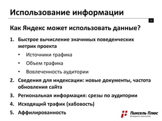 Использование информации
10
Как Яндекс может использовать данные?
1. Быстрое вычисление значимых поведенческих
метрик проекта
• Источники трафика
• Объем трафика
• Вовлеченность аудитории
2. Сведения для индексации: новые документы, частота
обновления сайта
3. Региональная информация: срезы по аудитории
4. Исходящий трафик (хабовость)
5. Аффилированность
 