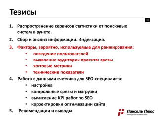 Тезисы
12
1. Распространение сервисов статистики от поисковых
систем в рунете.
2. Сбор и анализ информации. Индексация.
3. Факторы, вероятно, используемые для ранжирования:
• поведение пользователей
• выявление аудитории проекта: срезы
• хостовые метрики
• технические показатели
4. Работа с данными счетчика для SEO-специалиста:
• настройка
• контрольные срезы и выгрузки
• вычисление KPI работ по SEO
• корректировки оптимизации сайта
5. Рекомендации и выводы.
 