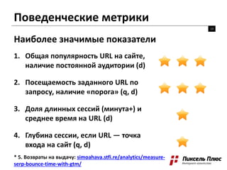 Поведенческие метрики
13
Наиболее значимые показатели
1. Общая популярность URL на сайте,
наличие постоянной аудитории (d)
2. Посещаемость заданного URL по
запросу, наличие «порога» (q, d)
3. Доля длинных сессий (минута+) и
среднее время на URL (d)
4. Глубина сессии, если URL — точка
входа на сайт (q, d)
* 5. Возвраты на выдачу: simoahava.stfi.re/analytics/measure-
serp-bounce-time-with-gtm/
 