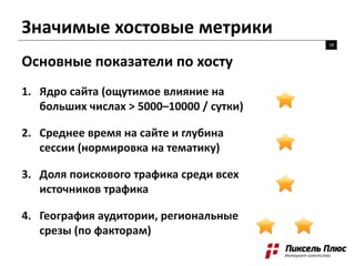 Значимые хостовые метрики
18
Основные показатели по хосту
1. Ядро сайта (ощутимое влияние на
больших числах > 5000–10000 / сутки)
2. Среднее время на сайте и глубина
сессии (нормировка на тематику)
3. Доля поискового трафика среди всех
источников трафика
4. География аудитории, региональные
срезы (по факторам)
 