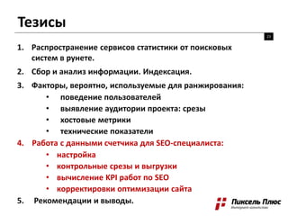 Тезисы
23
1. Распространение сервисов статистики от поисковых
систем в рунете.
2. Сбор и анализ информации. Индексация.
3. Факторы, вероятно, используемые для ранжирования:
• поведение пользователей
• выявление аудитории проекта: срезы
• хостовые метрики
• технические показатели
4. Работа с данными счетчика для SEO-специалиста:
• настройка
• контрольные срезы и выгрузки
• вычисление KPI работ по SEO
• корректировки оптимизации сайта
5. Рекомендации и выводы.
 