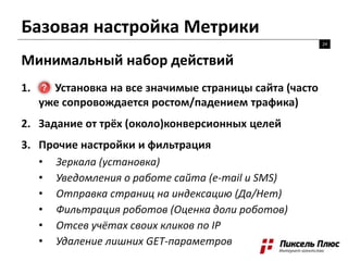 Базовая настройка Метрики
24
Минимальный набор действий
1. Установка на все значимые страницы сайта (часто
уже сопровождается ростом/падением трафика)
2. Задание от трёх (около)конверсионных целей
3. Прочие настройки и фильтрация
• Зеркала (установка)
• Уведомления о работе сайта (e-mail и SMS)
• Отправка страниц на индексацию (Да/Нет)
• Фильтрация роботов (Оценка доли роботов)
• Отсев учётах своих кликов по IP
• Удаление лишних GET-параметров
 