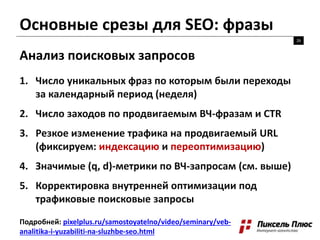 Основные срезы для SEO: фразы
26
Анализ поисковых запросов
Подробней: pixelplus.ru/samostoyatelno/video/seminary/veb-
analitika-i-yuzabiliti-na-sluzhbe-seo.html
1. Число уникальных фраз по которым были переходы
за календарный период (неделя)
2. Число заходов по продвигаемым ВЧ-фразам и CTR
3. Резкое изменение трафика на продвигаемый URL
(фиксируем: индексацию и переоптимизацию)
4. Значимые (q, d)-метрики по ВЧ-запросам (см. выше)
5. Корректировка внутренней оптимизации под
трафиковые поисковые запросы
 