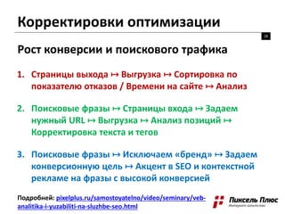 Корректировки оптимизации
28
Рост конверсии и поискового трафика
Подробней: pixelplus.ru/samostoyatelno/video/seminary/veb-
analitika-i-yuzabiliti-na-sluzhbe-seo.html
1. Страницы выхода ↦ Выгрузка ↦ Сортировка по
показателю отказов / Времени на сайте ↦ Анализ
2. Поисковые фразы ↦ Страницы входа ↦ Задаем
нужный URL ↦ Выгрузка ↦ Анализ позиций ↦
Корректировка текста и тегов
3. Поисковые фразы ↦ Исключаем «бренд» ↦ Задаем
конверсионную цель ↦ Акцент в SEO и контекстной
рекламе на фразы с высокой конверсией
 