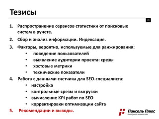Тезисы
29
1. Распространение сервисов статистики от поисковых
систем в рунете.
2. Сбор и анализ информации. Индексация.
3. Факторы, вероятно, используемые для ранжирования:
• поведение пользователей
• выявление аудитории проекта: срезы
• хостовые метрики
• технические показатели
4. Работа с данными счетчика для SEO-специалиста:
• настройка
• контрольные срезы и выгрузки
• вычисление KPI работ по SEO
• корректировки оптимизации сайта
5. Рекомендации и выводы.
 