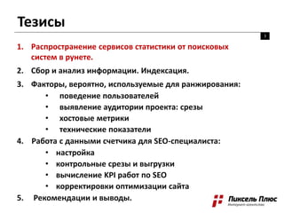 Тезисы
3
1. Распространение сервисов статистики от поисковых
систем в рунете.
2. Сбор и анализ информации. Индексация.
3. Факторы, вероятно, используемые для ранжирования:
• поведение пользователей
• выявление аудитории проекта: срезы
• хостовые метрики
• технические показатели
4. Работа с данными счетчика для SEO-специалиста:
• настройка
• контрольные срезы и выгрузки
• вычисление KPI работ по SEO
• корректировки оптимизации сайта
5. Рекомендации и выводы.
 