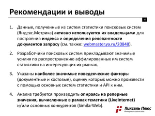Рекомендации и выводы
30
1. Данные, полученные из систем статистики поисковых систем
(Яндекс.Метрика) активно используются их владельцами для
построения индекса и определения релевантности
документов запросу (см. также: webmaster.ya.ru/20848).
2. Разработчики поисковых систем прикладывают значимые
усилия по распространению аффилированных им систем
статистики на интересующих их рынках.
3. Указаны наиболее значимые поведенческие факторы
(документные и хостовые), оценку которых можно произвести
с помощью основных систем статистики и API к ним.
4. Анализ требуется производить опираясь на реперные
значения, вычисленные в рамках тематики (LiveInternet)
и/или основных конкурентов (SimilarWeb).
 