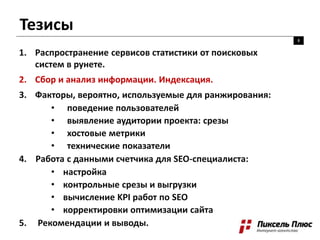 Тезисы
8
1. Распространение сервисов статистики от поисковых
систем в рунете.
2. Сбор и анализ информации. Индексация.
3. Факторы, вероятно, используемые для ранжирования:
• поведение пользователей
• выявление аудитории проекта: срезы
• хостовые метрики
• технические показатели
4. Работа с данными счетчика для SEO-специалиста:
• настройка
• контрольные срезы и выгрузки
• вычисление KPI работ по SEO
• корректировки оптимизации сайта
5. Рекомендации и выводы.
 
