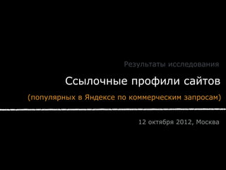 Результаты исследования

         Ссылочные профили сайтов
(популярных в Яндексе по коммерческим запросам)


                          12 октября 2012, Москва
 