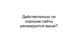 Действительно ли 
хорошие сайты 
ранжируются выше? 
 