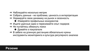 ➔ Наблюдайте несколько метрик 
➔ Собрать данные - не проблема, ценность в интерпретации 
➔ Нормируйте свою динамику на рынок и сезонность 
◆ Измеряйте профильных конкурентов 
➔ Ищите удачные идеи и перенимайте опыт лидеров 
➔ Не пытайтесь обмануть поиск 
◆ Думайте о покупателе 
➔ В забеге на длинную дистанцию обязательно нужны 
инструменты мониторинга и культура регулярного анализа 
Резюме 
 