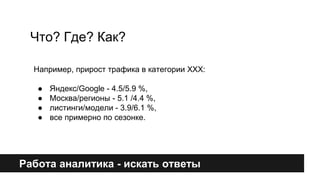 Что? Где? Как? 
Например, прирост трафика в категории XXX: 
● Яндекс/Google - 4.5/5.9 %, 
● Москва/регионы - 5.1 /4.4 %, 
● листинги/модели - 3.9/6.1 %, 
● все примерно по сезонке. 
Работа аналитика - искать ответы 
 