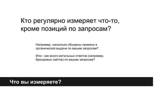 Кто регулярно измеряет что-то, 
кроме позиций по запросам? 
Например, насколько обширны примеси в 
органической выдаче по вашим запросам? 
Или - как много витальных ответов (например, 
брендовых сайтов) по вашим запросам? 
Что вы измеряете? 
 